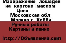  Изображение  лошадей на  картоне  маслом › Цена ­ 10 000 - Московская обл., Москва г. Хобби. Ручные работы » Картины и панно   